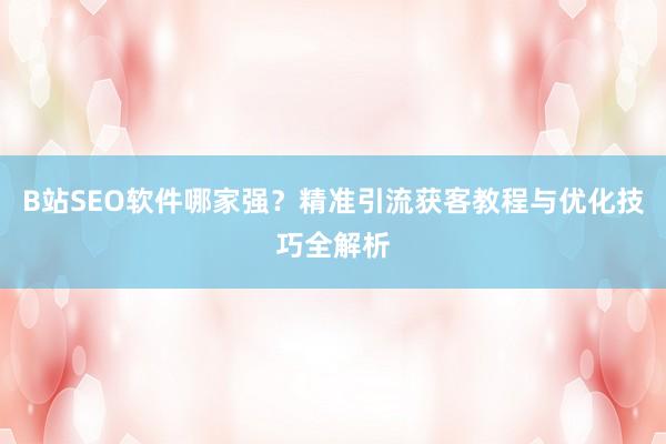 B站SEO软件哪家强？精准引流获客教程与优化技巧全解析