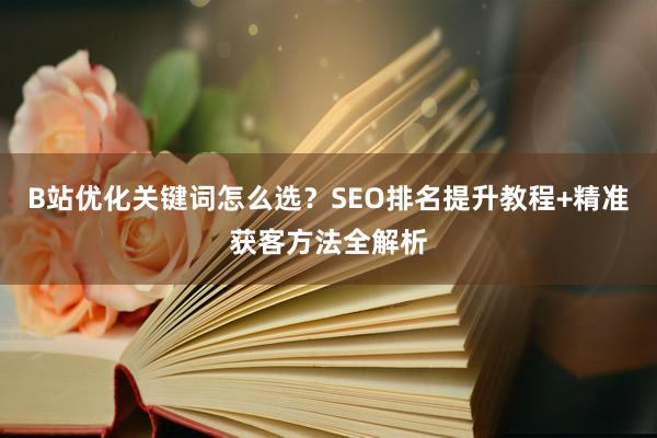 B站优化关键词怎么选？SEO排名提升教程+精准获客方法全解析