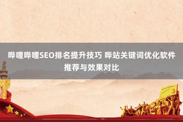 哔哩哔哩SEO排名提升技巧 哔站关键词优化软件推荐与效果对比