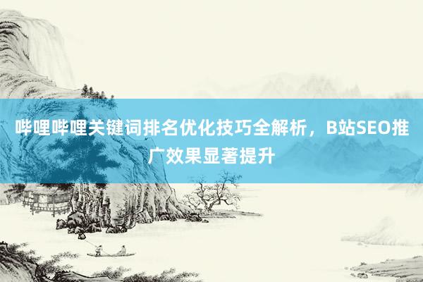 哔哩哔哩关键词排名优化技巧全解析，B站SEO推广效果显著提升
