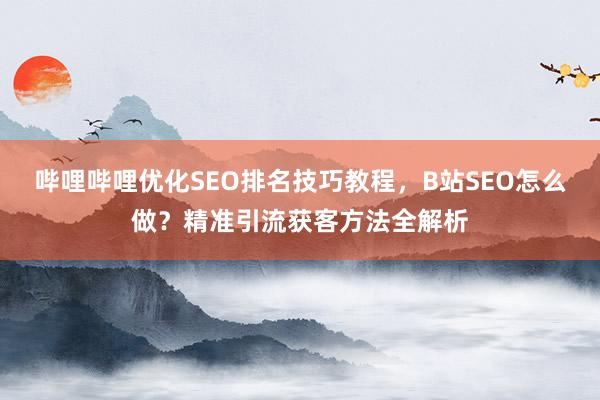 哔哩哔哩优化SEO排名技巧教程，B站SEO怎么做？精准引流获客方法全解析