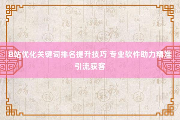 B站优化关键词排名提升技巧 专业软件助力精准引流获客