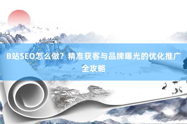 B站SEO怎么做？精准获客与品牌曝光的优化推广全攻略