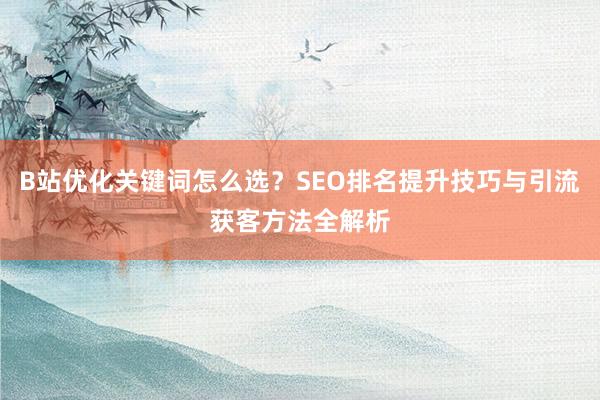 B站优化关键词怎么选？SEO排名提升技巧与引流获客方法全解析