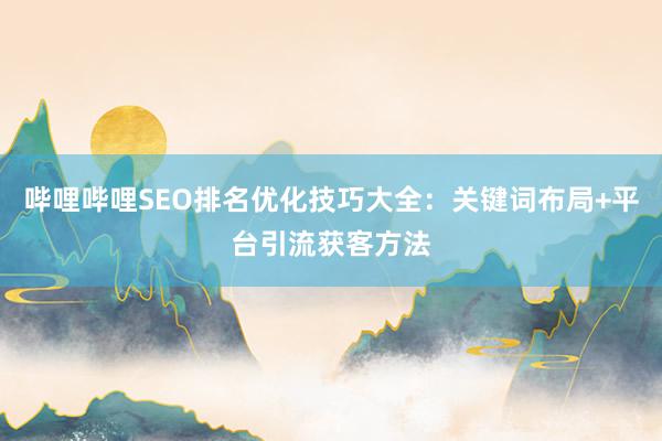 哔哩哔哩SEO排名优化技巧大全：关键词布局+平台引流获客方法