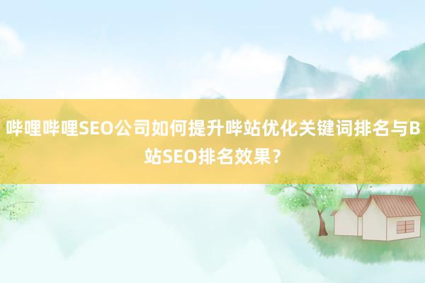哔哩哔哩SEO公司如何提升哔站优化关键词排名与B站SEO排名效果？