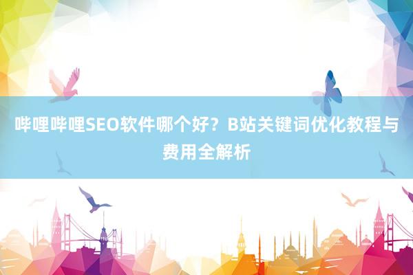 哔哩哔哩SEO软件哪个好？B站关键词优化教程与费用全解析