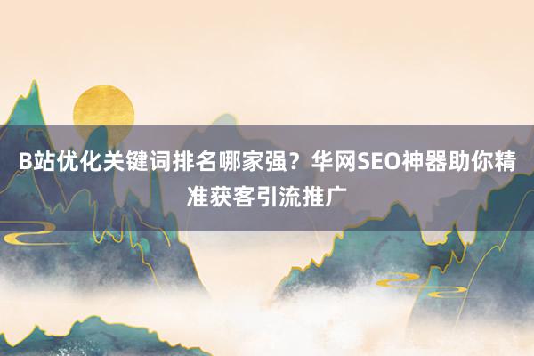 B站优化关键词排名哪家强？华网SEO神器助你精准获客引流推广