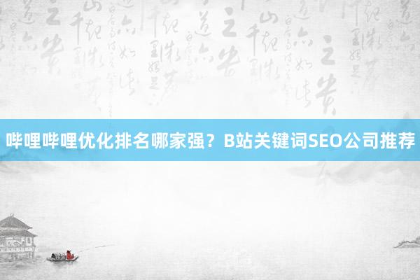 哔哩哔哩优化排名哪家强？B站关键词SEO公司推荐
