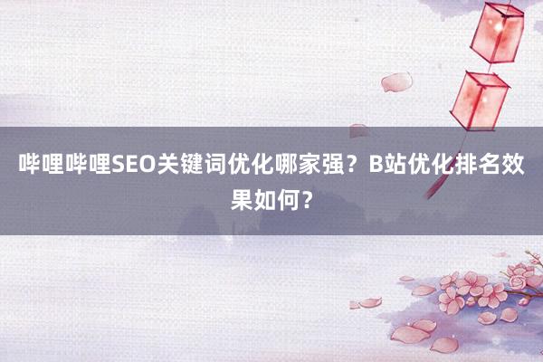 哔哩哔哩SEO关键词优化哪家强？B站优化排名效果如何？