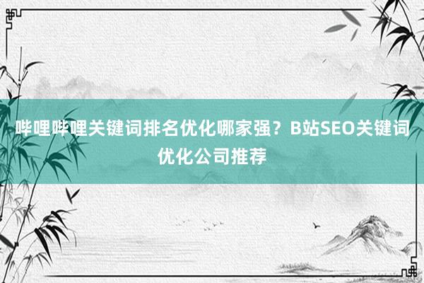 哔哩哔哩关键词排名优化哪家强？B站SEO关键词优化公司推荐