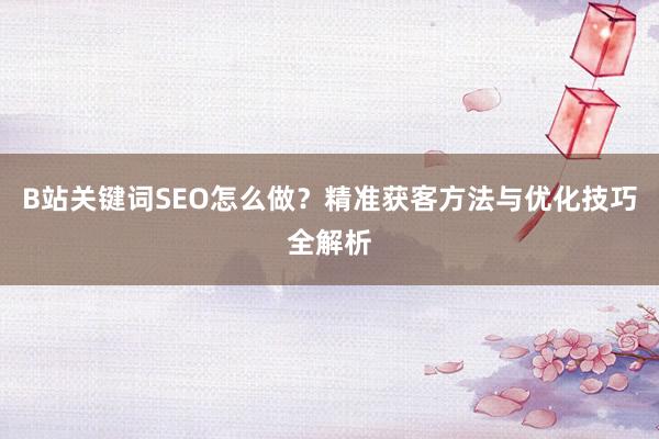 B站关键词SEO怎么做？精准获客方法与优化技巧全解析