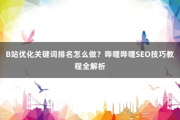 B站优化关键词排名怎么做？哔哩哔哩SEO技巧教程全解析