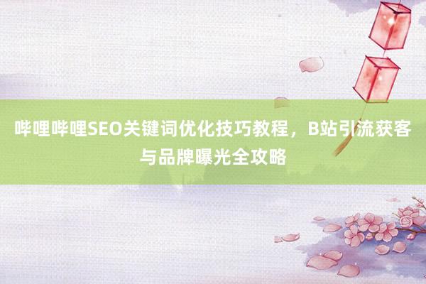 哔哩哔哩SEO关键词优化技巧教程，B站引流获客与品牌曝光全攻略