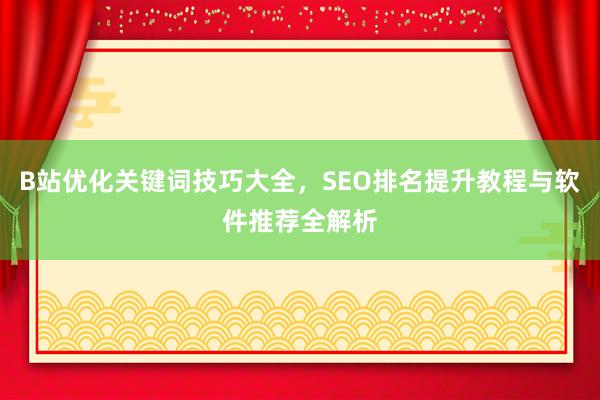 B站优化关键词技巧大全，SEO排名提升教程与软件推荐全解析