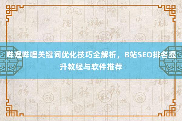 哔哩哔哩关键词优化技巧全解析，B站SEO排名提升教程与软件推荐