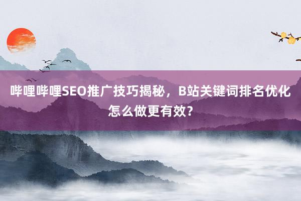 哔哩哔哩SEO推广技巧揭秘，B站关键词排名优化怎么做更有效？