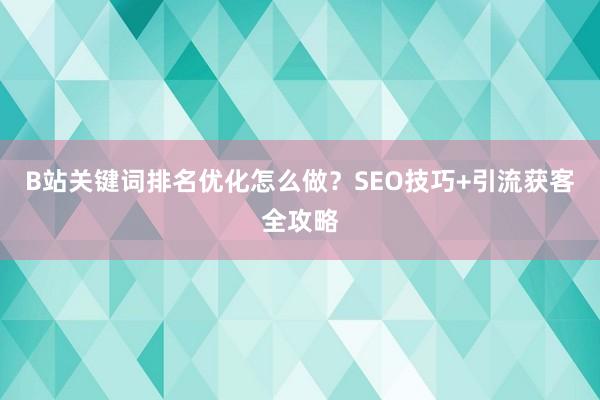B站关键词排名优化怎么做？SEO技巧+引流获客全攻略
