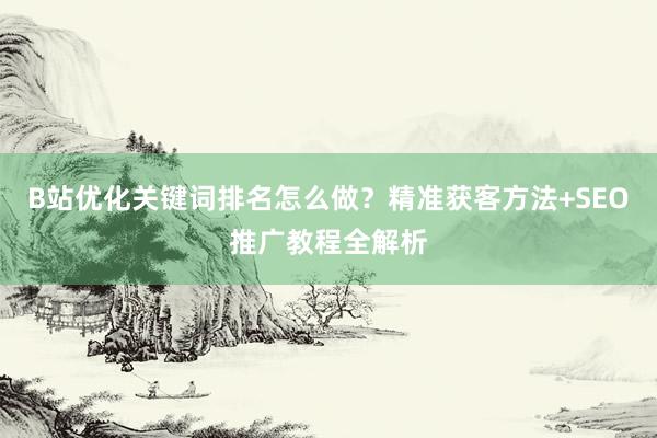 B站优化关键词排名怎么做？精准获客方法+SEO推广教程全解析