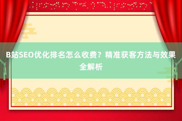 B站SEO优化排名怎么收费？精准获客方法与效果全解析