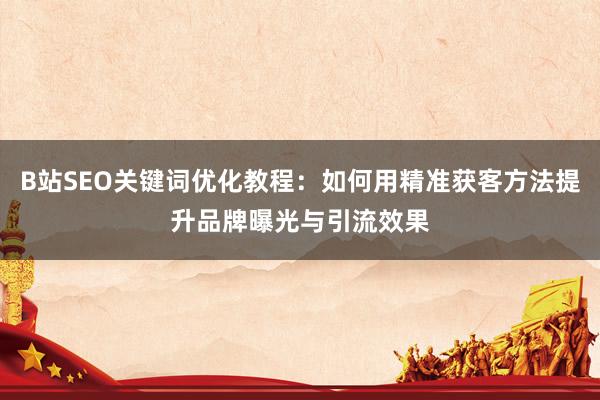 B站SEO关键词优化教程：如何用精准获客方法提升品牌曝光与引流效果