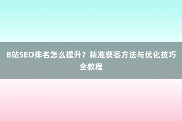 B站SEO排名怎么提升？精准获客方法与优化技巧全教程