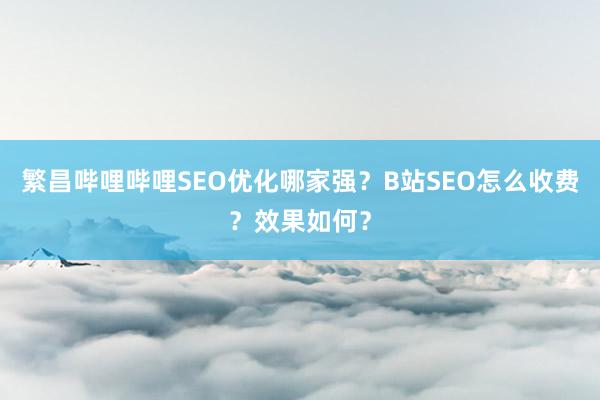 繁昌哔哩哔哩SEO优化哪家强？B站SEO怎么收费？效果如何？