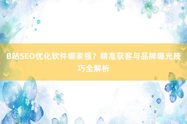 B站SEO优化软件哪家强？精准获客与品牌曝光技巧全解析