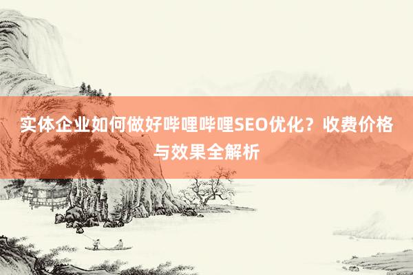 实体企业如何做好哔哩哔哩SEO优化？收费价格与效果全解析