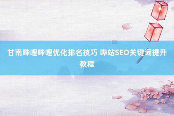 甘南哔哩哔哩优化排名技巧 哔站SEO关键词提升教程