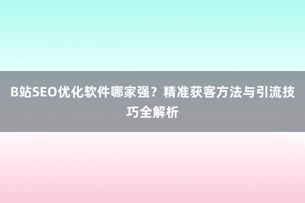B站SEO优化软件哪家强？精准获客方法与引流技巧全解析