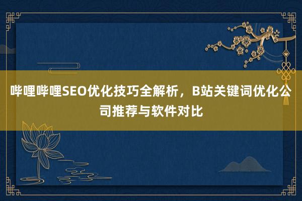 哔哩哔哩SEO优化技巧全解析，B站关键词优化公司推荐与软件对比