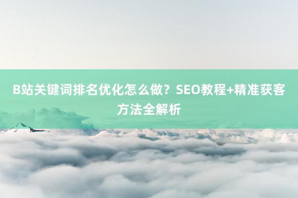 B站关键词排名优化怎么做？SEO教程+精准获客方法全解析