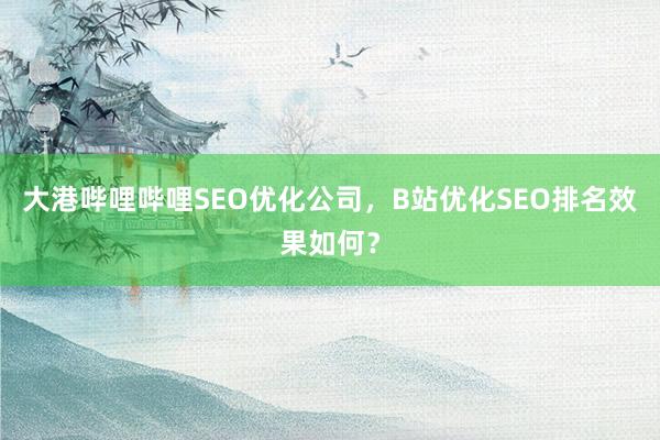 大港哔哩哔哩SEO优化公司，B站优化SEO排名效果如何？