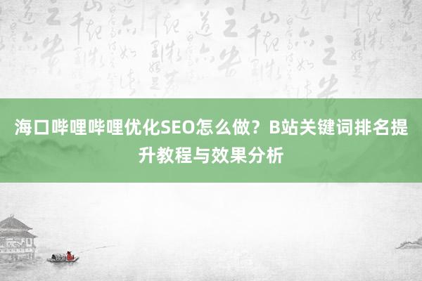 海口哔哩哔哩优化SEO怎么做？B站关键词排名提升教程与效果分析