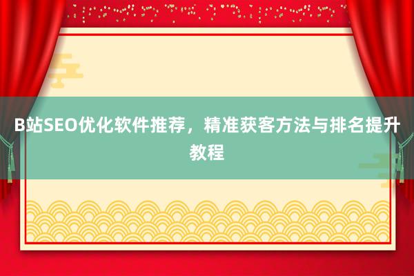 B站SEO优化软件推荐，精准获客方法与排名提升教程