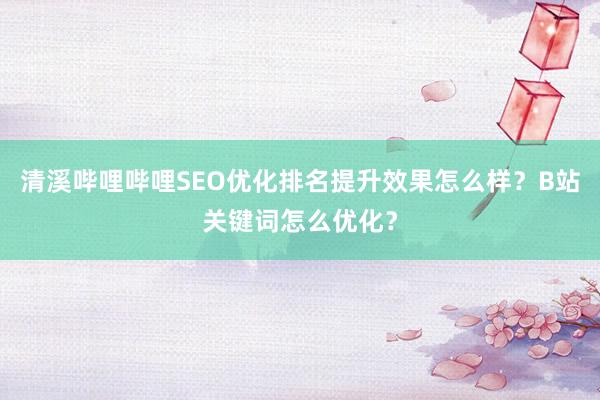 清溪哔哩哔哩SEO优化排名提升效果怎么样？B站关键词怎么优化？
