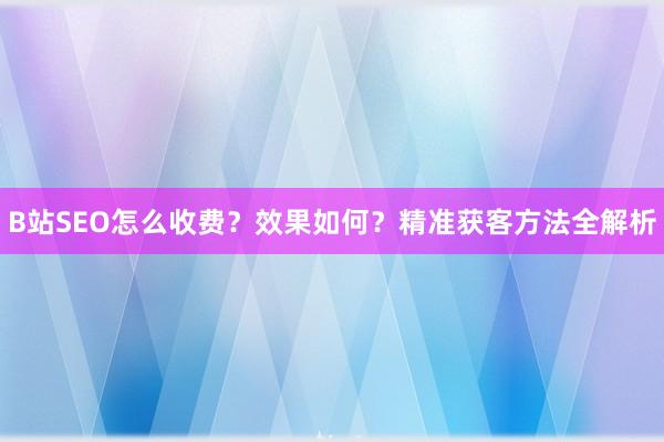 B站SEO怎么收费？效果如何？精准获客方法全解析