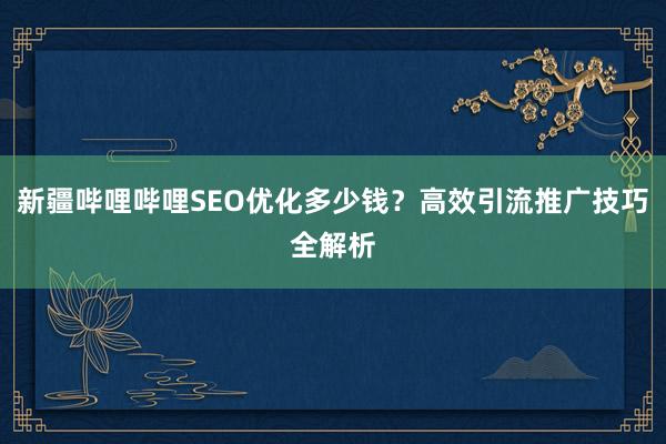 新疆哔哩哔哩SEO优化多少钱？高效引流推广技巧全解析