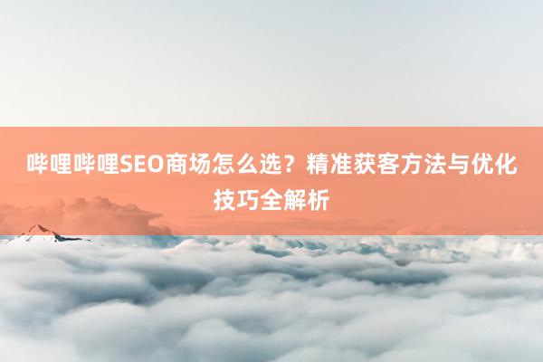 哔哩哔哩SEO商场怎么选？精准获客方法与优化技巧全解析