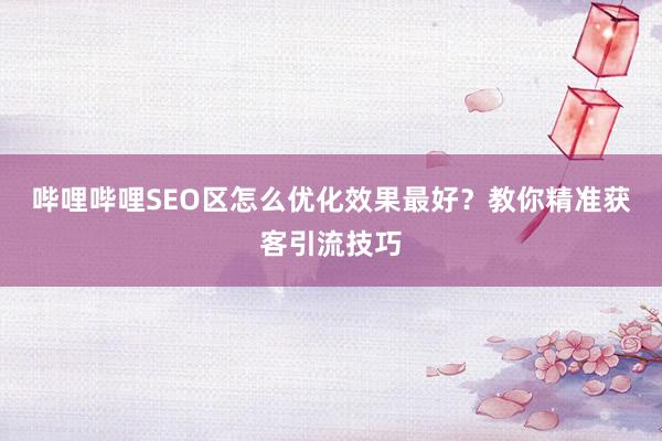哔哩哔哩SEO区怎么优化效果最好？教你精准获客引流技巧
