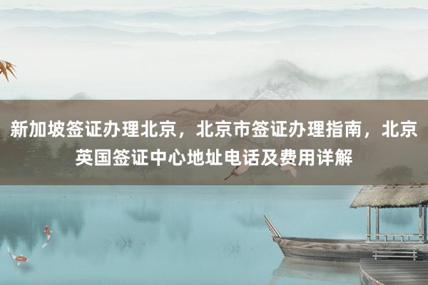 新加坡签证办理北京，北京市签证办理指南，北京英国签证中心地址电话及费用详解