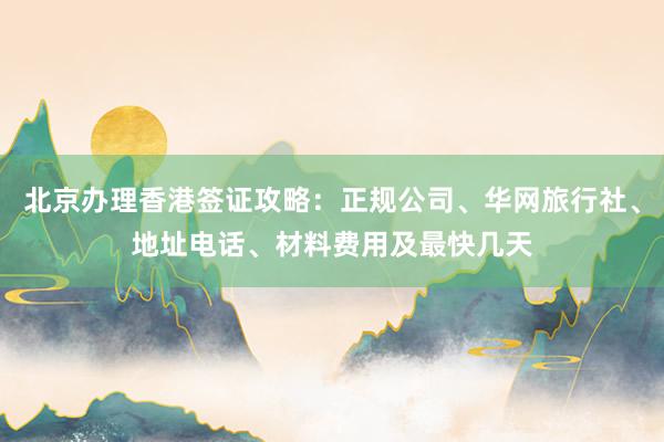 北京办理香港签证攻略：正规公司、华网旅行社、地址电话、材料费用及最快几天