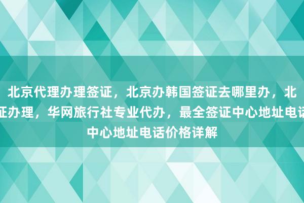 北京代理办理签证，北京办韩国签证去哪里办，北京日本签证办理，华网旅行社专业代办，最全签证中心地址电话价格详解