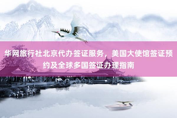 华网旅行社北京代办签证服务，美国大使馆签证预约及全球多国签证办理指南