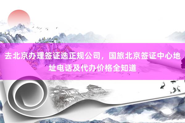 去北京办理签证选正规公司，国旅北京签证中心地址电话及代办价格全知道