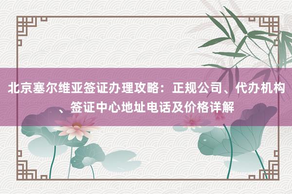 北京塞尔维亚签证办理攻略：正规公司、代办机构、签证中心地址电话及价格详解
