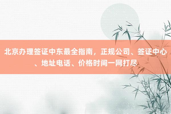 北京办理签证中东最全指南，正规公司、签证中心、地址电话、价格时间一网打尽