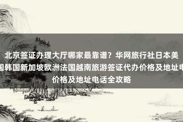 北京签证办理大厅哪家最靠谱？华网旅行社日本美国泰国英国韩国新加坡欧洲法国越南旅游签证代办价格及地址电话全攻略