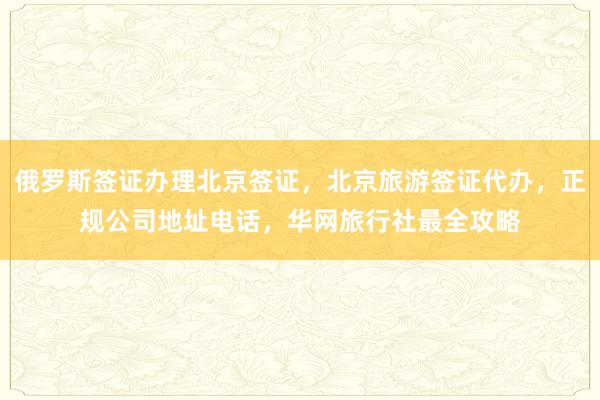 俄罗斯签证办理北京签证，北京旅游签证代办，正规公司地址电话，华网旅行社最全攻略